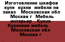 Изготовление шкафов купе, кухни, мебели на заказ - Московская обл., Москва г. Мебель, интерьер » Кухни. Кухонная мебель   . Московская обл.,Москва г.